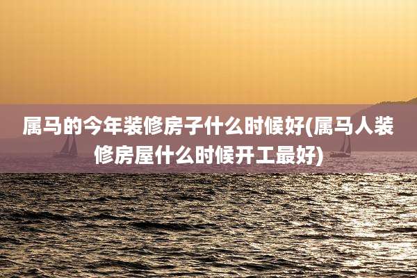 属马的今年装修房子什么时候好(属马人装修房屋什么时候开工最好)