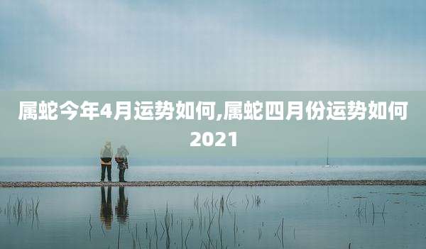 属蛇今年4月运势如何,属蛇四月份运势如何2021