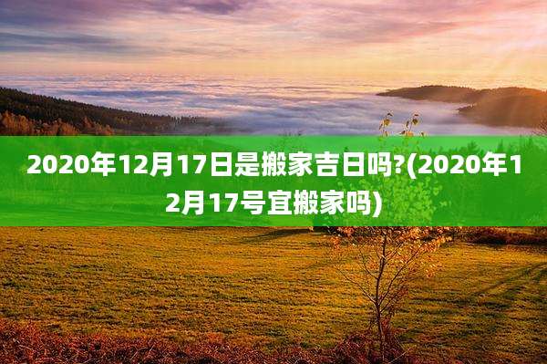 2020年12月17日是搬家吉日吗?(2020年12月17号宜搬家吗)