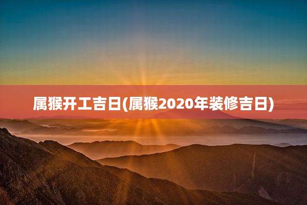 属猴开工吉日(属猴2020年装修吉日)