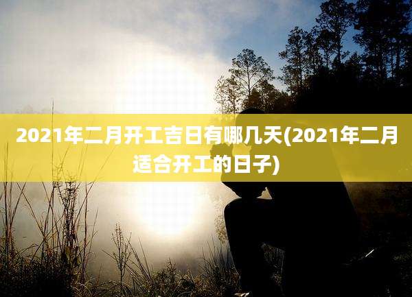 2021年二月开工吉日有哪几天(2021年二月适合开工的日子)