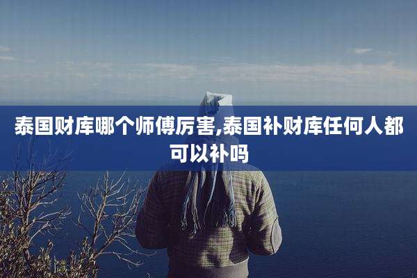 泰国财库哪个师傅厉害,泰国补财库任何人都可以补吗