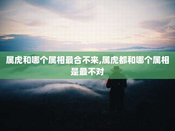 属虎和哪个属相最合不来,属虎都和哪个属相是最不对