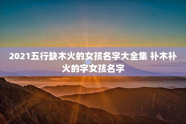 2021五行缺木火的女孩名字大全集 补木补火的字女孩名字