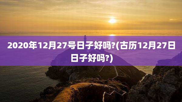 2020年12月27号日子好吗?(古历12月27日日子好吗?)