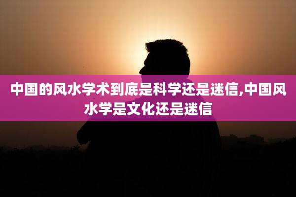 中国的风水学术到底是科学还是迷信,中国风水学是文化还是迷信