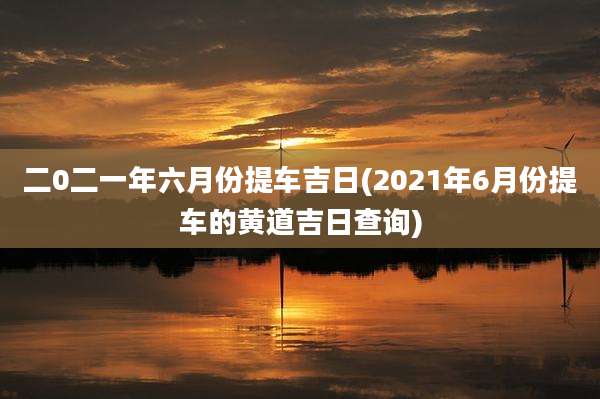 二0二一年六月份提车吉日(2021年6月份提车的黄道吉日查询)