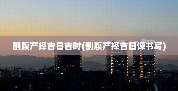 剖腹产择吉日吉时(剖腹产择吉日课书写)