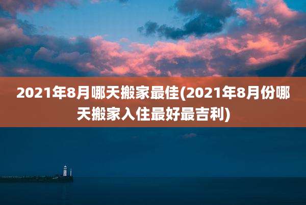 2021年8月哪天搬家最佳(2021年8月份哪天搬家入住最好最吉利)