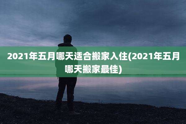 2021年五月哪天适合搬家入住(2021年五月哪天搬家最佳)