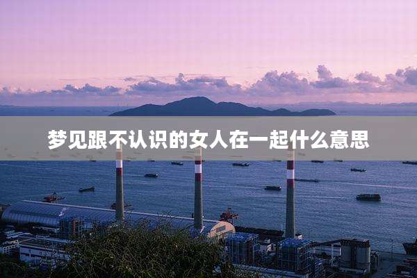 梦见跟不认识的女人在一起什么意思