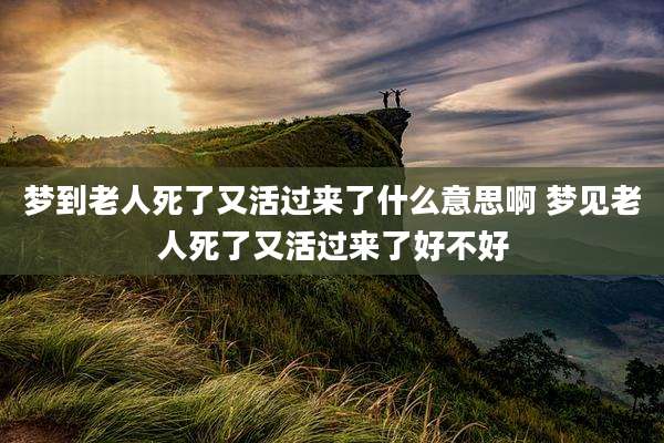 梦到老人死了又活过来了什么意思啊 梦见老人死了又活过来了好不好