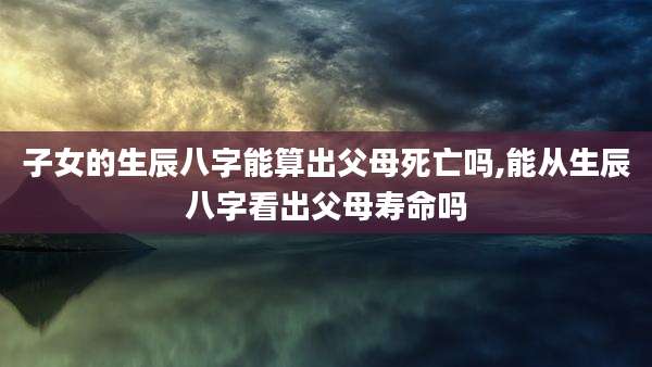 子女的生辰八字能算出父母死亡吗,能从生辰八字看出父母寿命吗