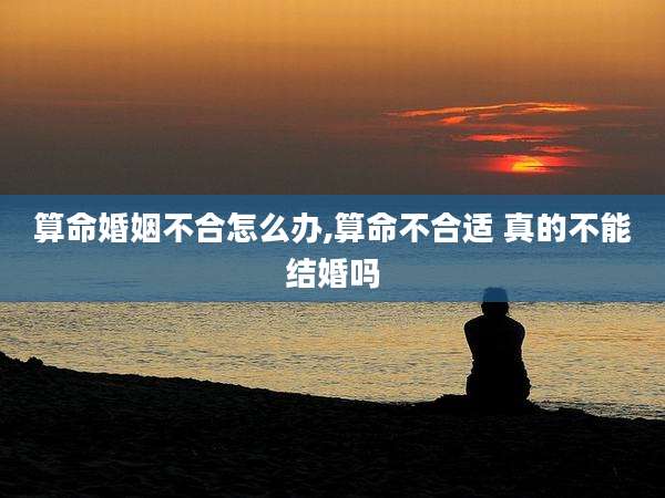 算命婚姻不合怎么办,算命不合适 真的不能结婚吗