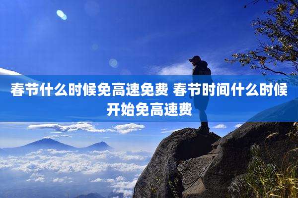 春节什么时候免高速免费 春节时间什么时候开始免高速费