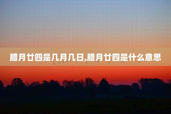 腊月廿四是几月几日,腊月廿四是什么意思
