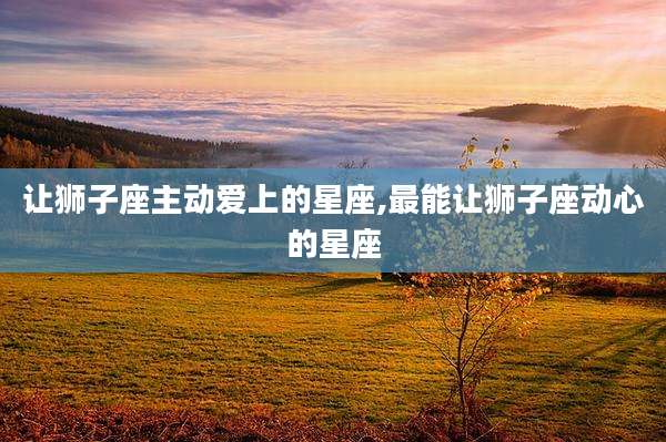 让狮子座主动爱上的星座,最能让狮子座动心的星座
