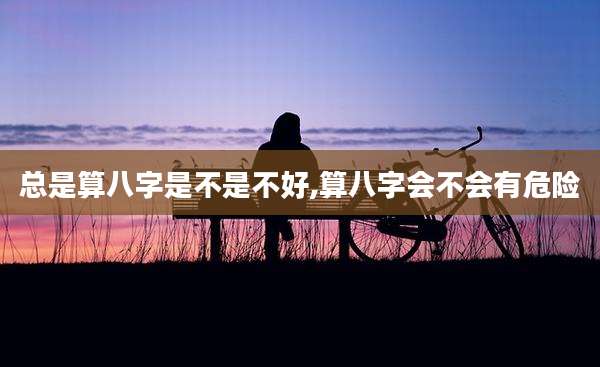 总是算八字是不是不好,算八字会不会有危险