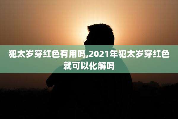 犯太岁穿红色有用吗,2021年犯太岁穿红色就可以化解吗