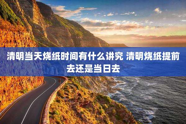清明当天烧纸时间有什么讲究 清明烧纸提前去还是当日去