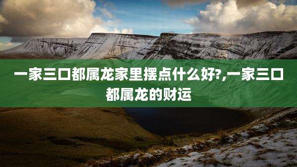 一家三口都属龙家里摆点什么好?,一家三口都属龙的财运