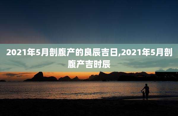 2021年5月剖腹产的良辰吉日,2021年5月剖腹产吉时辰