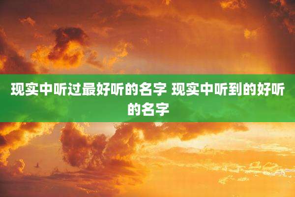 现实中听过最好听的名字 现实中听到的好听的名字