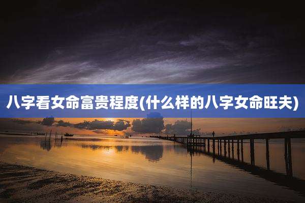 八字看女命富贵程度(什么样的八字女命旺夫)