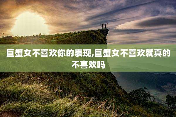 巨蟹女不喜欢你的表现,巨蟹女不喜欢就真的不喜欢吗
