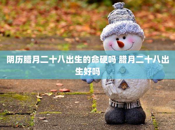 阴历腊月二十八出生的命硬吗 腊月二十八出生好吗