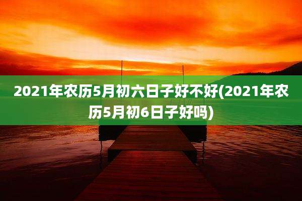 2021年农历5月初六日子好不好(2021年农历5月初6日子好吗)