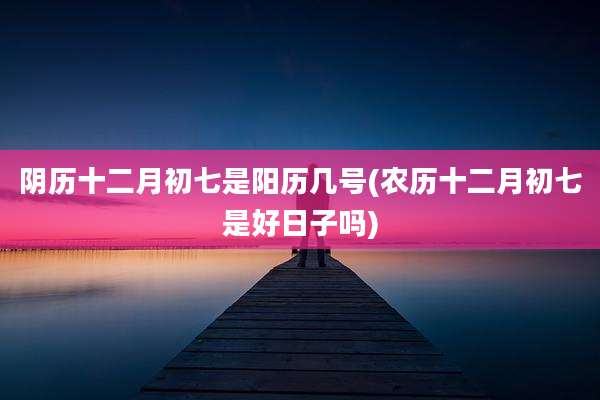阴历十二月初七是阳历几号(农历十二月初七是好日子吗)