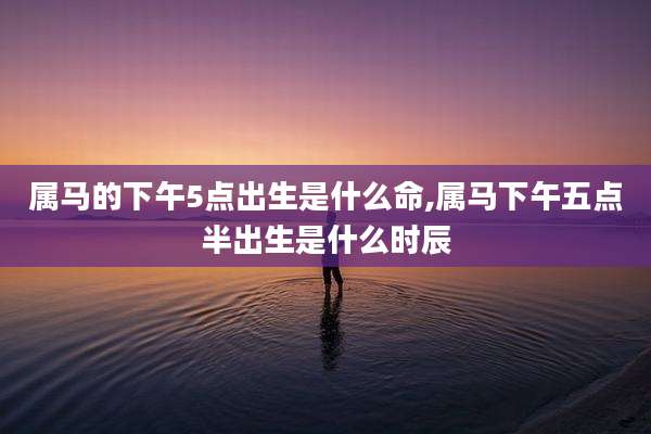 属马的下午5点出生是什么命,属马下午五点半出生是什么时辰