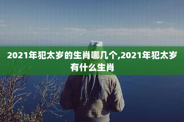 2021年犯太岁的生肖哪几个,2021年犯太岁有什么生肖