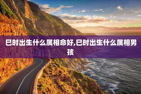 巳时出生什么属相命好,巳时出生什么属相男孩
