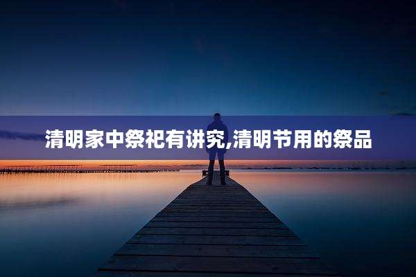 清明家中祭祀有讲究,清明节用的祭品