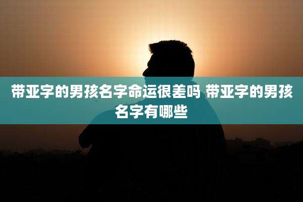 带亚字的男孩名字命运很差吗 带亚字的男孩名字有哪些