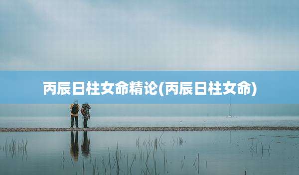 丙辰日柱女命精论(丙辰日柱女命)