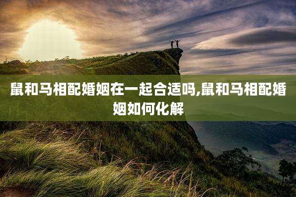 鼠和马相配婚姻在一起合适吗,鼠和马相配婚姻如何化解