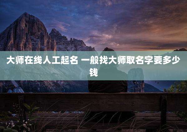大师在线人工起名 一般找大师取名字要多少钱