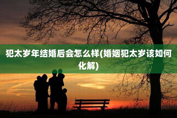 犯太岁年结婚后会怎么样(婚姻犯太岁该如何化解)