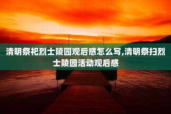 清明祭祀烈士陵园观后感怎么写,清明祭扫烈士陵园活动观后感