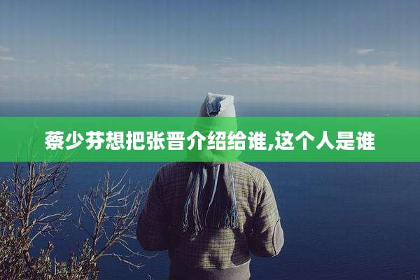 蔡少芬想把张晋介绍给谁,这个人是谁