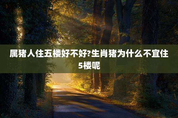 属猪人住五楼好不好?生肖猪为什么不宜住5楼呢