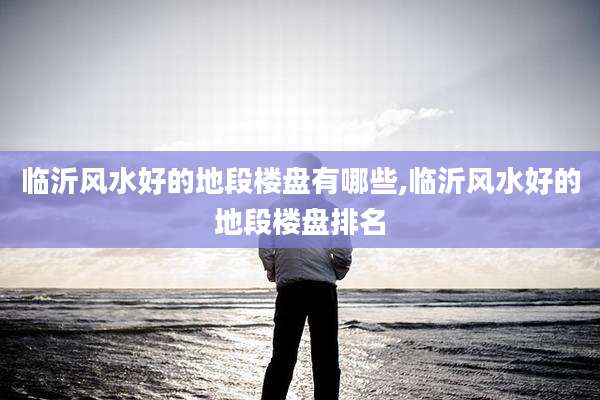 临沂风水好的地段楼盘有哪些,临沂风水好的地段楼盘排名