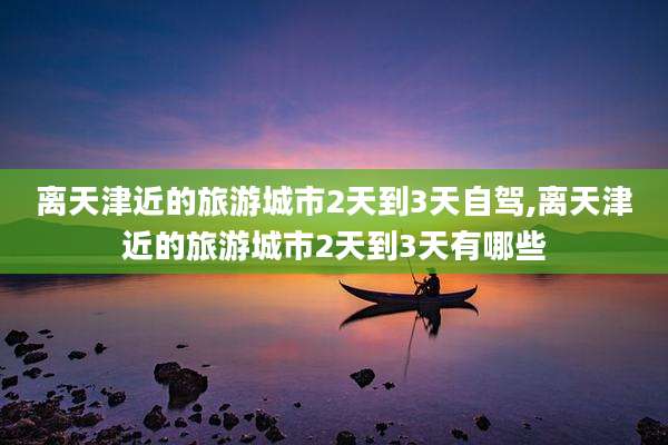离天津近的旅游城市2天到3天自驾,离天津近的旅游城市2天到3天有哪些