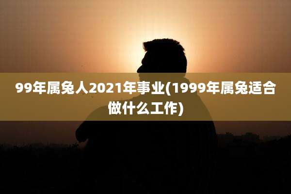 99年属兔人2021年事业(1999年属兔适合做什么工作)