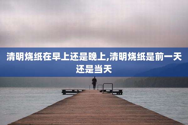清明烧纸在早上还是晚上,清明烧纸是前一天还是当天