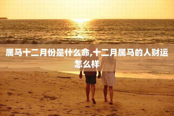 属马十二月份是什么命,十二月属马的人财运怎么样