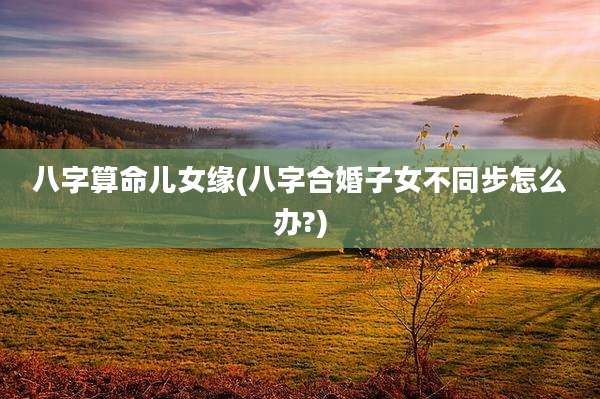 八字算命儿女缘(八字合婚子女不同步怎么办?)